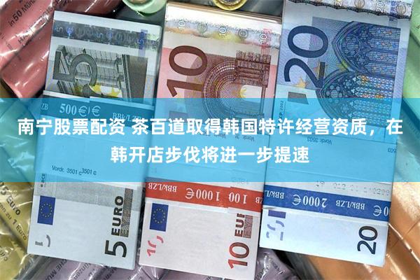 南宁股票配资 茶百道取得韩国特许经营资质，在韩开店步伐将进一步提速