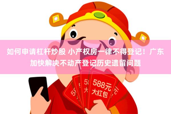 如何申请杠杆炒股 小产权房一律不得登记！广东加快解决不动产登记历史遗留问题