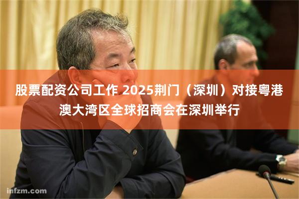 股票配资公司工作 2025荆门（深圳）对接粤港澳大湾区全球招商会在深圳举行