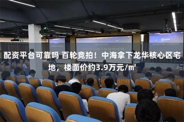 配资平台可靠吗 百轮竞拍！中海拿下龙华核心区宅地，楼面价约3.9万元/㎡