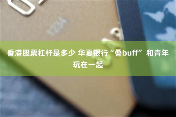 香港股票杠杆是多少 华夏银行“叠buff” 和青年玩在一起