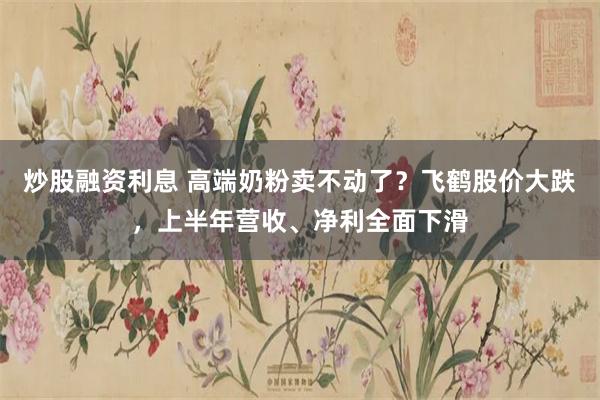 炒股融资利息 高端奶粉卖不动了？飞鹤股价大跌，上半年营收、净利全面下滑