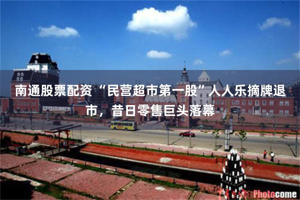 南通股票配资 “民营超市第一股”人人乐摘牌退市，昔日零售巨头落幕