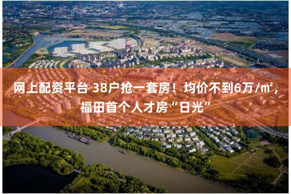 网上配资平台 38户抢一套房！均价不到6万/㎡，福田首个人才房“日光”