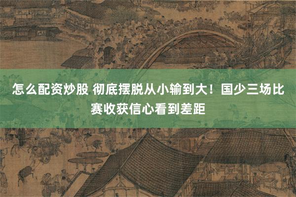 怎么配资炒股 彻底摆脱从小输到大！国少三场比赛收获信心看到差距