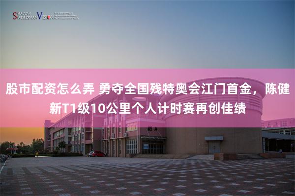 股市配资怎么弄 勇夺全国残特奥会江门首金，陈健新T1级10公里个人计时赛再创佳绩