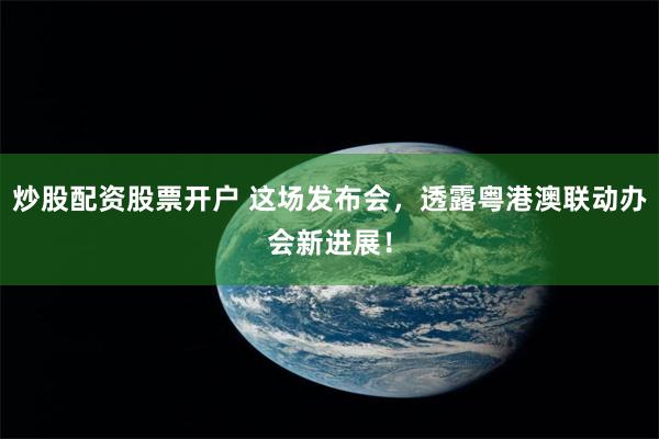 炒股配资股票开户 这场发布会，透露粤港澳联动办会新进展！