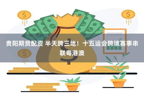 贵阳期货配资 半天跨三地！十五运会跨境赛事串联粤港澳