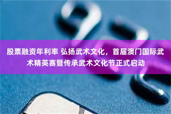 股票融资年利率 弘扬武术文化，首届澳门国际武术精英赛暨传承武术文化节正式启动