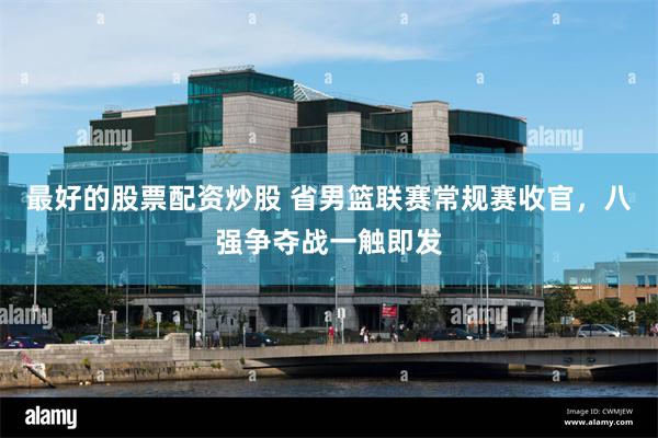 最好的股票配资炒股 省男篮联赛常规赛收官，八强争夺战一触即发