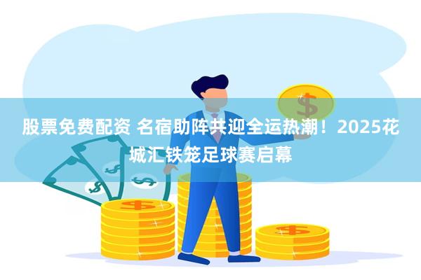 股票免费配资 名宿助阵共迎全运热潮！2025花城汇铁笼足球赛启幕