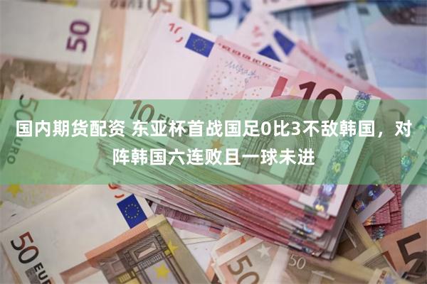 国内期货配资 东亚杯首战国足0比3不敌韩国，对阵韩国六连败且一球未进
