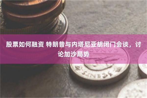 股票如何融资 特朗普与内塔尼亚胡闭门会谈，讨论加沙局势