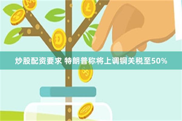 炒股配资要求 特朗普称将上调铜关税至50%