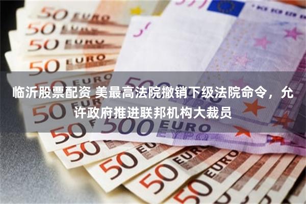 临沂股票配资 美最高法院撤销下级法院命令，允许政府推进联邦机构大裁员