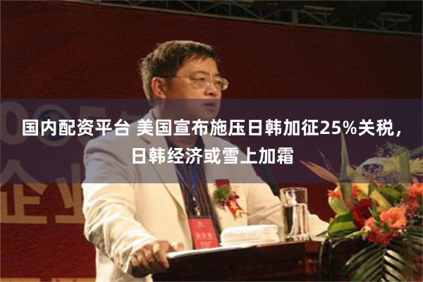 国内配资平台 美国宣布施压日韩加征25%关税，日韩经济或雪上加霜