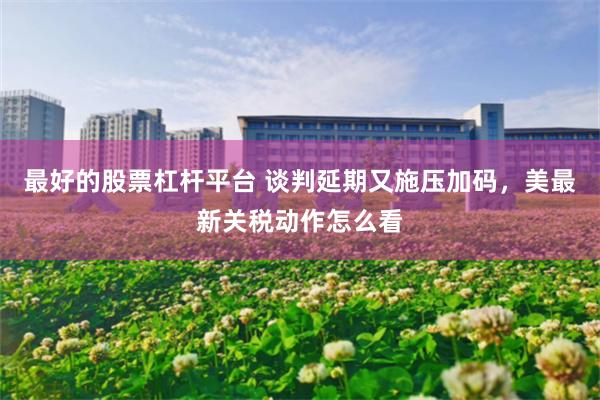 最好的股票杠杆平台 谈判延期又施压加码，美最新关税动作怎么看