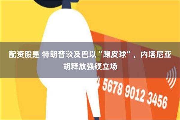 配资股是 特朗普谈及巴以“踢皮球”，内塔尼亚胡释放强硬立场