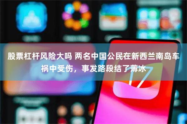 股票杠杆风险大吗 两名中国公民在新西兰南岛车祸中受伤，事发路段结了薄冰