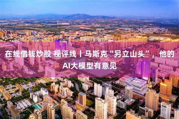 在线借钱炒股 视评线丨马斯克“另立山头”，他的AI大模型有意见