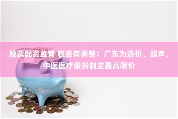 股票配资监管 收费有调整！广东为透析、超声、中医医疗服务制定最高限价