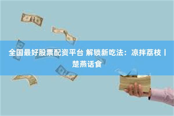 全国最好股票配资平台 解锁新吃法：凉拌荔枝丨楚燕话食