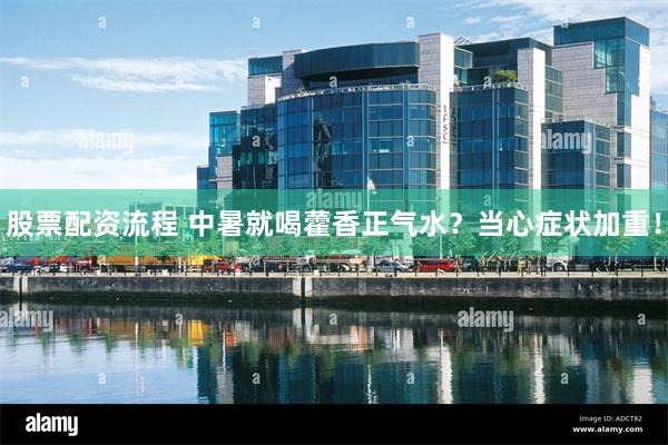 股票配资流程 中暑就喝藿香正气水？当心症状加重！