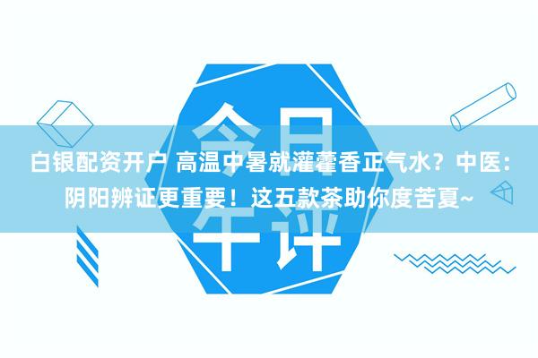 白银配资开户 高温中暑就灌藿香正气水？中医：阴阳辨证更重要！这五款茶助你度苦夏~