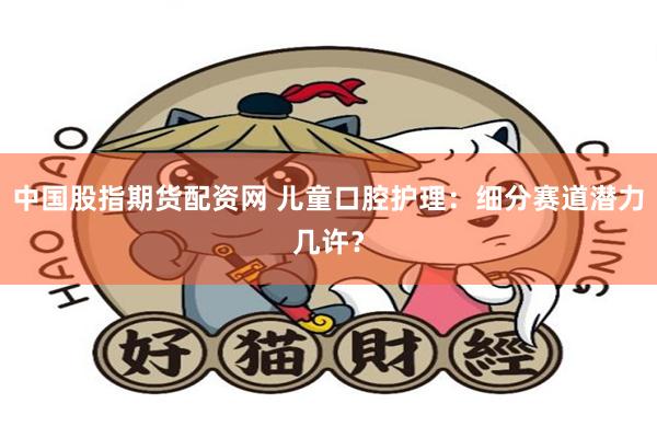 中国股指期货配资网 儿童口腔护理：细分赛道潜力几许？