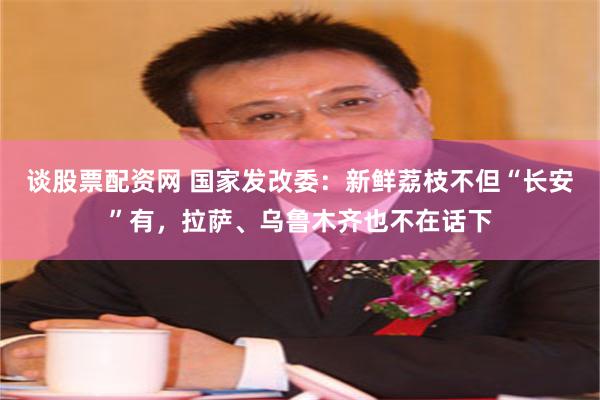 谈股票配资网 国家发改委：新鲜荔枝不但“长安”有，拉萨、乌鲁木齐也不在话下