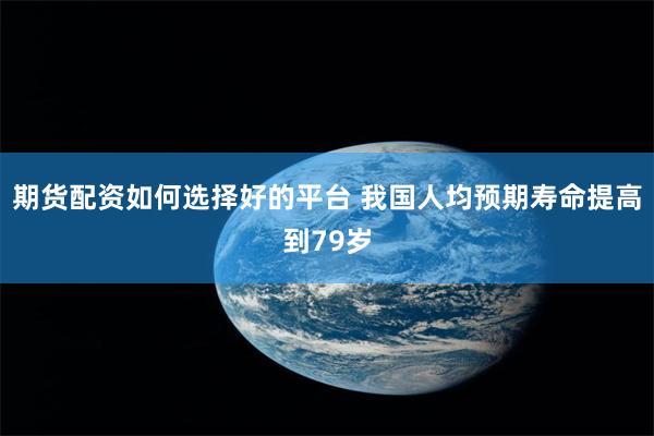 期货配资如何选择好的平台 我国人均预期寿命提高到79岁