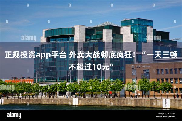 正规投资app平台 外卖大战彻底疯狂！“一天三顿不超过10元”