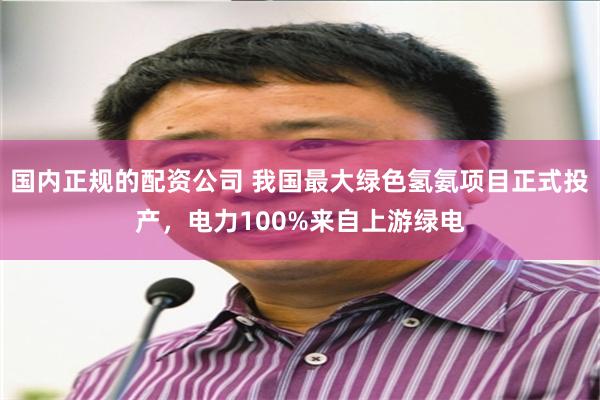 国内正规的配资公司 我国最大绿色氢氨项目正式投产，电力100%来自上游绿电