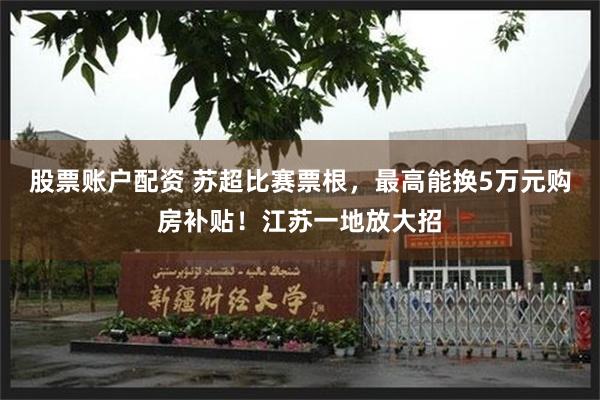 股票账户配资 苏超比赛票根，最高能换5万元购房补贴！江苏一地放大招