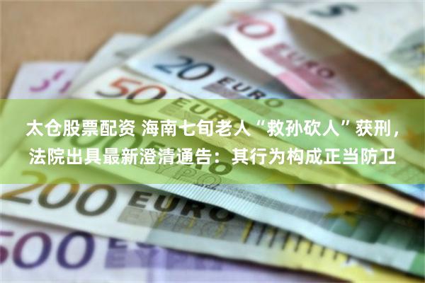 太仓股票配资 海南七旬老人“救孙砍人”获刑，法院出具最新澄清通告：其行为构成正当防卫
