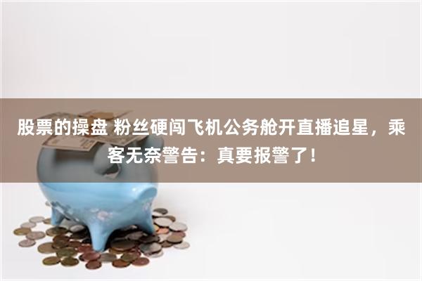 股票的操盘 粉丝硬闯飞机公务舱开直播追星，乘客无奈警告：真要报警了！