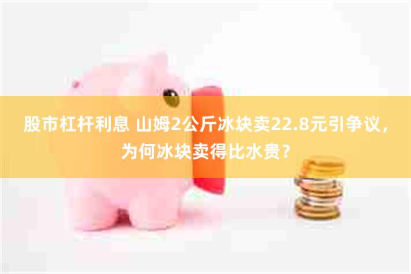 股市杠杆利息 山姆2公斤冰块卖22.8元引争议，为何冰块卖得比水贵？