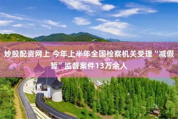 炒股配资网上 今年上半年全国检察机关受理“减假暂”监督案件13万余人