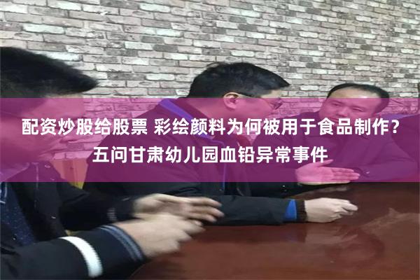 配资炒股给股票 彩绘颜料为何被用于食品制作？五问甘肃幼儿园血铅异常事件
