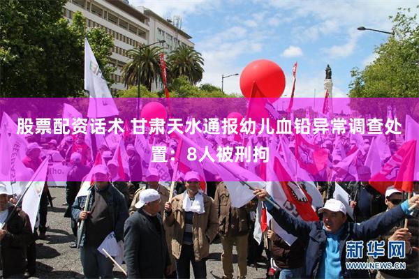 股票配资话术 甘肃天水通报幼儿血铅异常调查处置：8人被刑拘