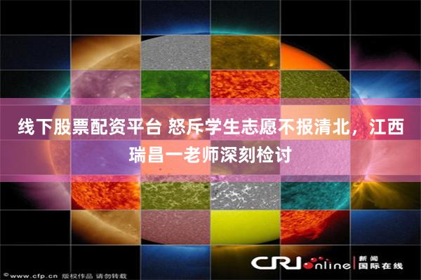 线下股票配资平台 怒斥学生志愿不报清北，江西瑞昌一老师深刻检讨