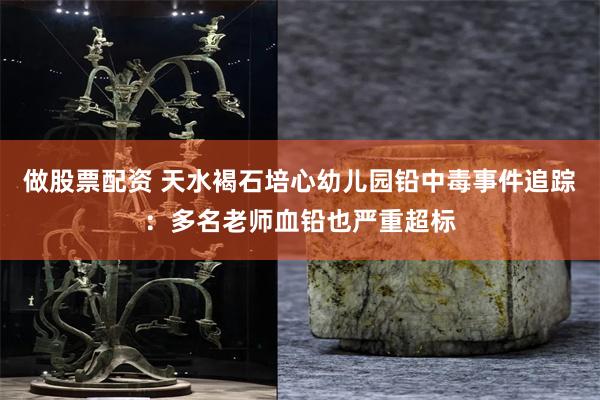 做股票配资 天水褐石培心幼儿园铅中毒事件追踪：多名老师血铅也严重超标