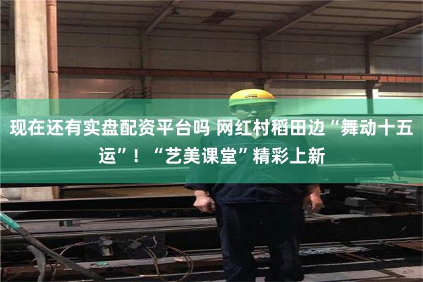 现在还有实盘配资平台吗 网红村稻田边“舞动十五运”！“艺美课堂”精彩上新
