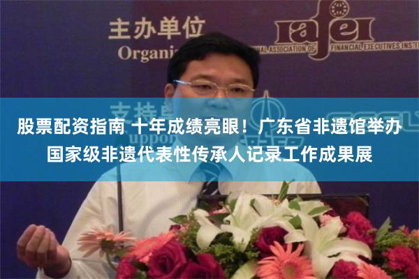 股票配资指南 十年成绩亮眼！广东省非遗馆举办国家级非遗代表性传承人记录工作成果展