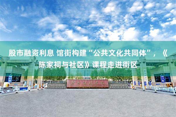股市融资利息 馆街构建“公共文化共同体”，《陈家祠与社区》课程走进街区