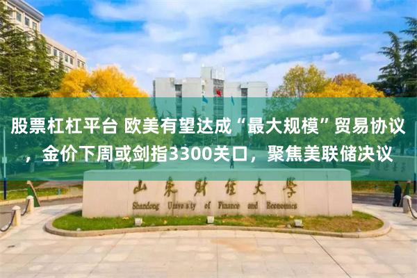 股票杠杠平台 欧美有望达成“最大规模”贸易协议，金价下周或剑指3300关口，聚焦美联储决议