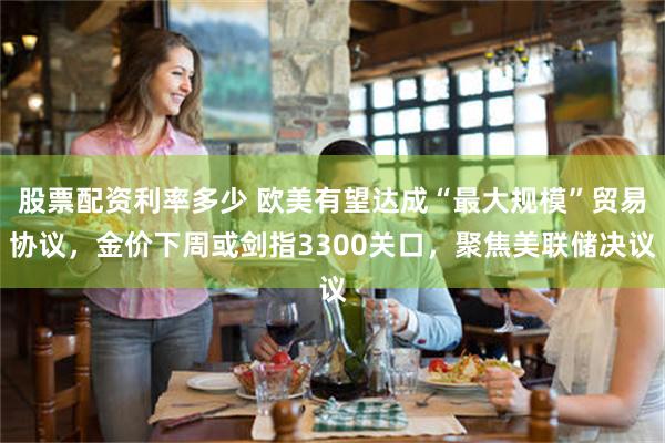 股票配资利率多少 欧美有望达成“最大规模”贸易协议，金价下周或剑指3300关口，聚焦美联储决议