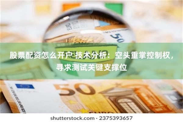 股票配资怎么开户 技术分析：空头重掌控制权，寻求测试关键支撑位