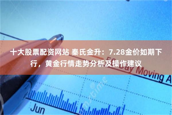 十大股票配资网站 秦氏金升：7.28金价如期下行，黄金行情走势分析及操作建议