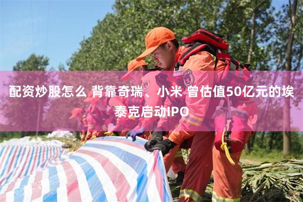 配资炒股怎么 背靠奇瑞、小米 曾估值50亿元的埃泰克启动IPO